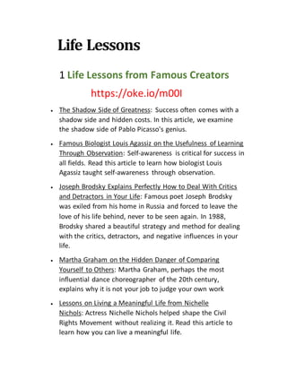 Life Lessons
1 Life Lessons from Famous Creators
https://oke.io/m00I
 The Shadow Side of Greatness: Success often comes with a
shadow side and hidden costs. In this article, we examine
the shadow side of Pablo Picasso's genius.
 Famous Biologist Louis Agassiz on the Usefulness of Learning
Through Observation: Self-awareness is critical for success in
all fields. Read this article to learn how biologist Louis
Agassiz taught self-awareness through observation.
 Joseph Brodsky Explains Perfectly How to Deal With Critics
and Detractors in Your Life: Famous poet Joseph Brodsky
was exiled from his home in Russia and forced to leave the
love of his life behind, never to be seen again. In 1988,
Brodsky shared a beautiful strategy and method for dealing
with the critics, detractors, and negative influences in your
life.
 Martha Graham on the Hidden Danger of Comparing
Yourself to Others: Martha Graham, perhaps the most
influential dance choreographer of the 20th century,
explains why it is not your job to judge your own work
 Lessons on Living a Meaningful Life from Nichelle
Nichols: Actress Nichelle Nichols helped shape the Civil
Rights Movement without realizing it. Read this article to
learn how you can live a meaningful life.
 