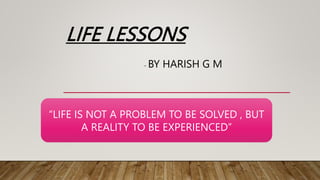 LIFE LESSONS
- BY HARISH G M
“LIFE IS NOT A PROBLEM TO BE SOLVED , BUT
A REALITY TO BE EXPERIENCED”
 