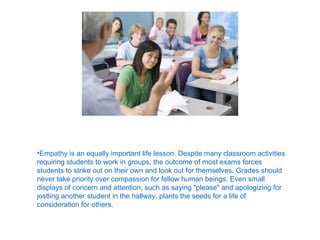 •Empathy is an equally important life lesson. Despite many classroom activities
requiring students to work in groups, the outcome of most exams forces
students to strike out on their own and look out for themselves. Grades should
never take priority over compassion for fellow human beings. Even small
displays of concern and attention, such as saying "please" and apologizing for
jostling another student in the hallway, plants the seeds for a life of
consideration for others.
 