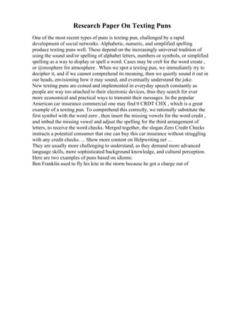 Research Paper On Texting Puns
One of the most recent types of puns is texting pun, challenged by a rapid
development of social networks. Alphabetic, numeric, and simplified spelling
produce texting puns well. These depend on the increasingly universal tradition of
using the sound and/or spelling of alphabet letters, numbers or symbols, or simplified
spelling as a way to display or spell a word. Cases may be cre8 for the word create ,
or @mosphere for atmosphere . When we spot a texting pun, we immediately try to
decipher it, and if we cannot comprehend its meaning, then we quietly sound it out in
our heads, envisioning how it may sound, and eventually understand the joke.
New texting puns are coined and implemented in everyday speech constantly as
people are way too attached to their electronic devices, thus they search for ever
more economical and practical ways to transmit their messages. In the popular
American car insurance commercial one may find 0 CRDT CHX , which is a great
example of a texting pun. To comprehend this correctly, we rationally substitute the
first symbol with the word zero , then insert the missing vowels for the word credit ,
and imbed the missing vowel and adjust the spelling for the third arrangement of
letters, to receive the word checks. Merged together, the slogan Zero Credit Checks
instructs a potential consumer that one can buy this car insurance without struggling
with any credit checks. ... Show more content on Helpwriting.net ...
They are usually more challenging to understand, as they demand more advanced
language skills, more sophisticated background knowledge, and cultural perception.
Here are two examples of puns based on idioms:
Ben Franklin used to fly his kite in the storm because he got a charge out of
 
