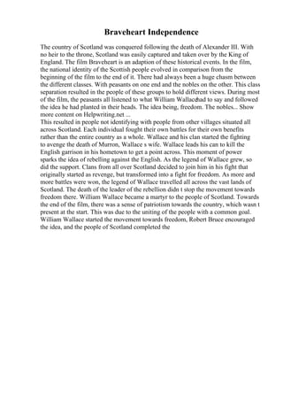 Braveheart Independence
The country of Scotland was conquered following the death of Alexander III. With
no heir to the throne, Scotland was easily captured and taken over by the King of
England. The film Braveheart is an adaption of these historical events. In the film,
the national identity of the Scottish people evolved in comparison from the
beginning of the film to the end of it. There had always been a huge chasm between
the different classes. With peasants on one end and the nobles on the other. This class
separation resulted in the people of these groups to hold different views. During most
of the film, the peasants all listened to what William Wallacehad to say and followed
the idea he had planted in their heads. The idea being, freedom. The nobles... Show
more content on Helpwriting.net ...
This resulted in people not identifying with people from other villages situated all
across Scotland. Each individual fought their own battles for their own benefits
rather than the entire country as a whole. Wallace and his clan started the fighting
to avenge the death of Murron, Wallace s wife. Wallace leads his can to kill the
English garrison in his hometown to get a point across. This moment of power
sparks the idea of rebelling against the English. As the legend of Wallace grew, so
did the support. Clans from all over Scotland decided to join him in his fight that
originally started as revenge, but transformed into a fight for freedom. As more and
more battles were won, the legend of Wallace travelled all across the vast lands of
Scotland. The death of the leader of the rebellion didn t stop the movement towards
freedom there. William Wallace became a martyr to the people of Scotland. Towards
the end of the film, there was a sense of patriotism towards the country, which wasn t
present at the start. This was due to the uniting of the people with a common goal.
William Wallace started the movement towards freedom, Robert Bruce encouraged
the idea, and the people of Scotland completed the
 
