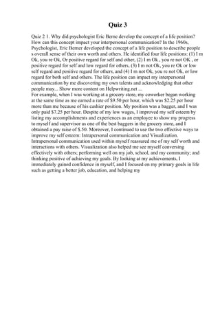Quiz 3
Quiz 2 1. Why did psychologist Eric Berne develop the concept of a life position?
How can this concept impact your interpersonal communication? In the 1960s,
Psychologist, Eric Berner developed the concept of a life position to describe people
s overall sense of their own worth and others. He identified four life positions: (1) I m
Ok, you re Ok, Or positive regard for self and other, (2) I m Ok , you re not OK , or
positive regard for self and low regard for others, (3) I m not Ok, you re Ok or low
self regard and positive regard for others, and (4) I m not Ok, you re not Ok, or low
regard for both self and others. The life position can impact my interpersonal
communication by me discovering my own talents and acknowledging that other
people may... Show more content on Helpwriting.net ...
For example, when I was working at a grocery store, my coworker began working
at the same time as me earned a rate of $9.50 per hour, which was $2.25 per hour
more than me because of his cashier position. My position was a bagger, and I was
only paid $7.25 per hour. Despite of my low wages, I improved my self esteem by
listing my accomplishments and experiences as an employee to show my progress
to myself and supervisor as one of the best baggers in the grocery store, and I
obtained a pay raise of $.50. Moreover, I continued to use the two effective ways to
improve my self esteem: Intrapersonal communication and Visualization.
Intrapersonal communication used within myself reassured me of my self worth and
interactions with others. Visualization also helped me see myself conversing
effectively with others; performing well on my job, school, and my community; and
thinking positive of achieving my goals. By looking at my achievements, I
immediately gained confidence in myself, and I focused on my primary goals in life
such as getting a better job, education, and helping my
 