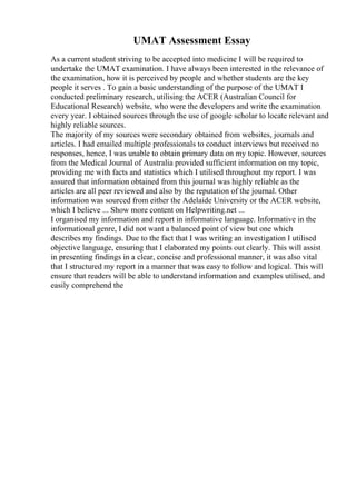 UMAT Assessment Essay
As a current student striving to be accepted into medicine I will be required to
undertake the UMAT examination. I have always been interested in the relevance of
the examination, how it is perceived by people and whether students are the key
people it serves . To gain a basic understanding of the purpose of the UMAT I
conducted preliminary research, utilising the ACER (Australian Council for
Educational Research) website, who were the developers and write the examination
every year. I obtained sources through the use of google scholar to locate relevant and
highly reliable sources.
The majority of my sources were secondary obtained from websites, journals and
articles. I had emailed multiple professionals to conduct interviews but received no
responses, hence, I was unable to obtain primary data on my topic. However, sources
from the Medical Journal of Australia provided sufficient information on my topic,
providing me with facts and statistics which I utilised throughout my report. I was
assured that information obtained from this journal was highly reliable as the
articles are all peer reviewed and also by the reputation of the journal. Other
information was sourced from either the Adelaide University or the ACER website,
which I believe ... Show more content on Helpwriting.net ...
I organised my information and report in informative language. Informative in the
informational genre, I did not want a balanced point of view but one which
describes my findings. Due to the fact that I was writing an investigation I utilised
objective language, ensuring that I elaborated my points out clearly. This will assist
in presenting findings in a clear, concise and professional manner, it was also vital
that I structured my report in a manner that was easy to follow and logical. This will
ensure that readers will be able to understand information and examples utilised, and
easily comprehend the
 
