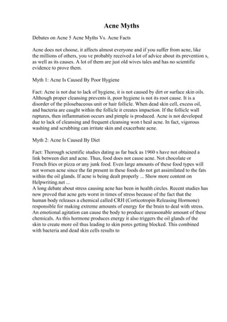Acne Myths
Debates on Acne 5 Acne Myths Vs. Acne Facts
Acne does not choose, it affects almost everyone and if you suffer from acne, like
the millions of others, you ve probably received a lot of advice about its prevention s,
as well as its causes. A lot of them are just old wives tales and has no scientific
evidence to prove them.
Myth 1: Acne Is Caused By Poor Hygiene
Fact: Acne is not due to lack of hygiene, it is not caused by dirt or surface skin oils.
Although proper cleansing prevents it, poor hygiene is not its root cause. It is a
disorder of the pilosebaceous unit or hair follicle. When dead skin cell, excess oil,
and bacteria are caught within the follicle it creates impaction. If the follicle wall
ruptures, then inflammation occurs and pimple is produced. Acne is not developed
due to lack of cleansing and frequent cleansing won t heal acne. In fact, vigorous
washing and scrubbing can irritate skin and exacerbate acne.
Myth 2: Acne Is Caused By Diet
Fact: Thorough scientific studies dating as far back as 1960 s have not obtained a
link between diet and acne. Thus, food does not cause acne. Not chocolate or
French fries or pizza or any junk food. Even large amounts of these food types will
not worsen acne since the fat present in these foods do not get assimilated to the fats
within the oil glands. If acne is being dealt properly ... Show more content on
Helpwriting.net ...
A long debate about stress causing acne has been in health circles. Recent studies has
now proved that acne gets worst in times of stress because of the fact that the
human body releases a chemical called CRH (Corticotropin Releasing Hormone)
responsible for making extreme amounts of energy for the brain to deal with stress.
An emotional agitation can cause the body to produce unreasonable amount of these
chemicals. As this hormone produces energy it also triggers the oil glands of the
skin to create more oil thus leading to skin pores getting blocked. This combined
with bacteria and dead skin cells results to
 