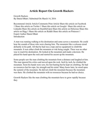 Article Report On Growth Hackers
Growth Hackers
By Daniel Bhatt | Submitted On March 14, 2016
Recommend Article Article Comments Print Article Share this article on Facebook
1 Share this article on Twitter 1 Share this article on Google+ Share this article on
Linkedin Share this article on StumbleUpon Share this article on Delicious Share this
article on Digg 1 Share this article on Reddit Share this article on Pinterest 1
Expert Author Daniel Bhatt
Introduction
A man was running walking to his destination and came across a mountain. He could
hear the sounds of those who were chasing him. The mountain like a colossus stood
defiantly in his path. All that he had was a rope and no equipment to climb the
mountain. It was either climb the mountain or risk being caught. There was no other
way to reach his destination. He looked at the mountain and made a decision. He
placed his hand upon the rock and started his ascent up the mountain.
Some people saw the man climbing the mountain from a distance and laughed at him.
The man ignored his critics and moved upon the rock. Inch by inch, he climbed the
mountain. Soon his hands were sore, his feet hurting but he kept on climbing. He had
no resources but his rope, his strength and his mind. Many hours later, he stood upon
the summit of the mountain. He did not climb the mountain because the mountain
was there. He climbed the mountain with no resources because he had no choice.
Growth Hackers like the man climbing the mountain have to grow rapidly because
they
 