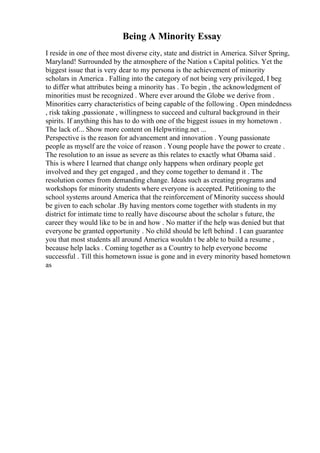 Being A Minority Essay
I reside in one of thee most diverse city, state and district in America. Silver Spring,
Maryland! Surrounded by the atmosphere of the Nation s Capital politics. Yet the
biggest issue that is very dear to my persona is the achievement of minority
scholars in America . Falling into the category of not being very privileged, I beg
to differ what attributes being a minority has . To begin , the acknowledgment of
minorities must be recognized . Where ever around the Globe we derive from .
Minorities carry characteristics of being capable of the following . Open mindedness
, risk taking ,passionate , willingness to succeed and cultural background in their
spirits. If anything this has to do with one of the biggest issues in my hometown .
The lack of... Show more content on Helpwriting.net ...
Perspective is the reason for advancement and innovation . Young passionate
people as myself are the voice of reason . Young people have the power to create .
The resolution to an issue as severe as this relates to exactly what Obama said .
This is where I learned that change only happens when ordinary people get
involved and they get engaged , and they come together to demand it . The
resolution comes from demanding change. Ideas such as creating programs and
workshops for minority students where everyone is accepted. Petitioning to the
school systems around America that the reinforcement of Minority success should
be given to each scholar .By having mentors come together with students in my
district for intimate time to really have discourse about the scholar s future, the
career they would like to be in and how . No matter if the help was denied but that
everyone be granted opportunity . No child should be left behind . I can guarantee
you that most students all around America wouldn t be able to build a resume ,
because help lacks . Coming together as a Country to help everyone become
successful . Till this hometown issue is gone and in every minority based hometown
as
 