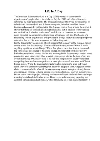 Life In A Day
The American documentary Life in a Day (2011) wanted to document the
experiences of people all over the globe on July 24, 2010. All of the clips were
submitted by eager participants. The producers managed to divide the thousands of
submissions they received into different categories, based on the clip s time of
filming and content. Even though the film features content from around the world, it
shows that there are similarities among humankind. But in addition to showcasing
our similarities, it also is a reminder of our differences. However, we can once
again be united by remembering that we are all humans. Life in a Day boasts of a
fascinating idea an original idea only possible in the age of crowdsourcing and phone
saturation that is... Show more content on Helpwriting.net ...
(as the documentary description offers) Imagine that someday in the future, a person
comes across this documentary. What would it do for the person? Would it teach
anything significant about this age? Upon first glance, there is a limit to how much
the clips can do as a source of historical source. The included submissions were
limited to people who created rhythm and meaning in the documentary, subject to the
production team s discretion (they selected clips appropriate for the time of day and
overall narrative). Obviously, there is no way that the producers could ve included
everything about the human experience or even give an equal treatment to different
human issues. While the documentary features clips meaningful at an individual
scale, there was often little context given about the people in them. Objection to this
claim is understandable, after all, the documentary wanted to capture simply human
experience, as opposed to being a more objective and rational study of human beings.
But as a time capsule project, this may leave future citizens confused about the larger
meaning behind each individual scene. However, as a documentary exposing our
common similarities and differences, while reminding us of our shared humanity, it
 