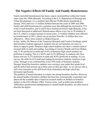 The Negative Effects Of Family And Family Homelessness
Family and child homelessness has been a major social problem within the United
states since the 1980s (Bassuk). According to the U.S. Department of Housing and
Urban Development, it is a problem that affected 79,446 family households in
January 2010, and over 1.5 million children between the years of 2005 and 2006.
Family and child homelessnessis a genuine issue that although has increased to 37%
of the overall homeless, and is said to have reached an historic high (Bassuk), it has
not been discussed or addressed. Homelessness affects every one in 30 children in
the U.S, which is a major increase in recent years. 2.4 million children were affected
by homelessness in 2013, which was an increase from the 1.6 million that were
affected in... Show more content on Helpwriting.net ...
In fact, Ashley De Marcus of the Tennessee Research and Creative Exchange stated
that homeless students opposed to students who are not homeless are twice as
likely to repeat a grade. Homeless high school students also show a similar trend of
lowered skills in math and reading. According to Carolyn Shields and Erica Mohan,
only 11.4% proficient in math and 14.6% of homeless high school students are
proficient in reading. This is a 20.8% and 16.3% difference in students who have
homes who are 32.2% proficient in math and 30.9% proficient in reading. As you
can see, the skills level of math and reading for homeless students continues to get
worse. Stronger even confirmed this in his 1992 study of homeless students.
Stronger found that homeless students were scoring a year under their grade level
and the deficit had increase up to three years as they got older. As we can see, this is
still a true statement as the skill levels from elementary and high school has
decreased significantly.
The problem of mental disorders is a major one among homeless families. However,
the mental health of homeless children has been less systematically researched, and
almost all the available data is based on research studies of children in homeless
shelters in the USA (Bushra 1996). Various terms, such as behavioral problems
/difficulties, psychosocial maladjustment or mental health disorders, are often used to
describe the degree
 