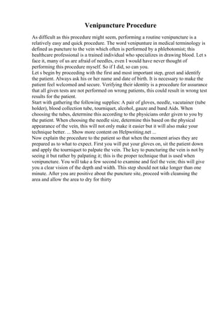 Venipuncture Procedure
As difficult as this procedure might seem, performing a routine venipuncture is a
relatively easy and quick procedure. The word venipunture in medical terminology is
defined as puncture to the vein which often is performed by a phlebotomist; this
healthcare professional is a trained individual who specializes in drawing blood. Let s
face it, many of us are afraid of needles, even I would have never thought of
performing this procedure myself. So if I did, so can you.
Let s begin by proceeding with the first and most important step, greet and identify
the patient. Always ask his or her name and date of birth. It is necessary to make the
patient feel welcomed and secure. Verifying their identity is a procedure for assurance
that all given tests are not performed on wrong patients, this could result in wrong test
results for the patient.
Start with gathering the following supplies: A pair of gloves, needle, vacutainer (tube
holder), blood collection tube, tourniquet, alcohol, gauze and band Aids. When
choosing the tubes, determine this according to the physicians order given to you by
the patient. When choosing the needle size, determine this based on the physical
appearance of the vein, this will not only make it easier but it will also make your
technique better. ... Show more content on Helpwriting.net ...
Now explain the procedure to the patient so that when the moment arises they are
prepared as to what to expect. First you will put your gloves on, sit the patient down
and apply the tourniquet to palpate the vein. The key to puncturing the vein is not by
seeing it but rather by palpating it; this is the proper technique that is used when
venipuncture. You will take a few second to examine and feel the vein; this will give
you a clear vision of the depth and width. This step should not take longer than one
minute. After you are positive about the puncture site, proceed with cleansing the
area and allow the area to dry for thirty
 