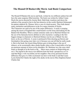 The Hound Of Baskerville Movie And Book Comparison
Essay
The Hound Of Baskerville movie and book, written by two different authors but still
have the same suspense filled storyline. The book was written by Arthur Conan
Doyle the movie directed by Jeremy Brett. Both help visualizes and shows the
outlook of the second in line to the best detective in the world, Sherlock Holmesand
his patient sidekick Dr. Watson, Solve a one of a kind mystery. They both shared
many similarities and differences in the five major elements of fiction.
The Characters are said to be one of the major differences. A myth is creeping
among the moors of England that a mad hound is on the loose and looking for the
Baskerville bloodline. When a certain someone seeks out to Sherlock Holmes for
the use of his famously known abilities to solve mysteries. Leading to the first
biggest change in characters is Sherlock Holmes was his use of Black Tar also
know as the use of Heroin. A scene is portrayed of him shooting up Heroin and
foreshadows him going crazy later over it because you can tell that he really needs
it. But in the book, the closest thing Holmes gets to doing drugs is the use of
tobacco, as he occasionally takes smoke breaks when a clue is unsolvable or he has
an enormous amount of stress on his shoulders. Dr. Mortimer isn t the crazy skull
freak we thought of in the book as Mr. ... Show more content on Helpwriting.net ...
on it. The legend in the movie was different from the book s perspective as it is
said that Hugo s wife was killed, not his neighbor. One of my personal favorite
difference that gave it a little excitement was how in the book it said that Laura
Lyons baited Sir Charles the night of his death, In the movie Miss Stapleton baited
Charles that
 