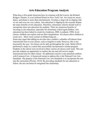 Arts Education Program Analysis
What does a first grade classroom have in common with the Louvre, the Richard
Rodgers Theatre, or even Juilliard School in New York? Art. Art visual art, music,
dance, and drama is more than entertainment. Art plays a large role in shaping who
we are and even our very culture. Arts education is slipping by the wayside despite
the many benefits of arts education. Therefore, elementary schools should work to
incorporate more arts education for students. There are numerous benefits of
investing in arts education, especially for elementary school aged children. Arts
education has been linked to creativity (Andersen, 2004; Leonhard, 1990). In art
classes, children can explore and use their imaginations. Art classes allow children to
create new... Show more content on Helpwriting.net ...
Some may argue that adding an art class into a student s schedule will detract from
instructional time in core classes, such as English or math. However, this is not
necessarily the case. Art classes can be split up throughout the week. Malin (2012)
performed a study in a school that successfully incorporated a similar program.
Students in the school were involved in three various art classes each week. This can
provide students an opportunity to explore the arts and still receive ample
instructional time for other classes. An additional concern is any potential conflicts
with Common Core. A framework meant to address this is the National Core Arts
Standards. The purpose of the National Core Arts Standards is to incorporate the arts
into the curriculum (Wexler, 2014). By providing standards for arts education to
follow, the arts can better be integrated into elementary
 