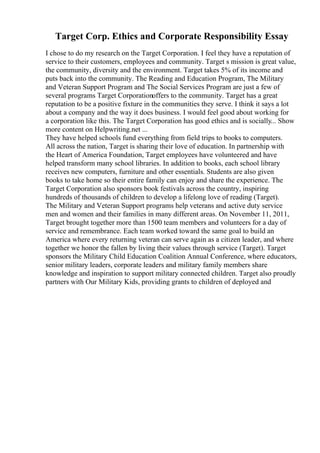 Target Corp. Ethics and Corporate Responsibility Essay
I chose to do my research on the Target Corporation. I feel they have a reputation of
service to their customers, employees and community. Target s mission is great value,
the community, diversity and the environment. Target takes 5% of its income and
puts back into the community. The Reading and Education Program, The Military
and Veteran Support Program and The Social Services Program are just a few of
several programs Target Corporationoffers to the community. Target has a great
reputation to be a positive fixture in the communities they serve. I think it says a lot
about a company and the way it does business. I would feel good about working for
a corporation like this. The Target Corporation has good ethics and is socially... Show
more content on Helpwriting.net ...
They have helped schools fund everything from field trips to books to computers.
All across the nation, Target is sharing their love of education. In partnership with
the Heart of America Foundation, Target employees have volunteered and have
helped transform many school libraries. In addition to books, each school library
receives new computers, furniture and other essentials. Students are also given
books to take home so their entire family can enjoy and share the experience. The
Target Corporation also sponsors book festivals across the country, inspiring
hundreds of thousands of children to develop a lifelong love of reading (Target).
The Military and Veteran Support programs help veterans and active duty service
men and women and their families in many different areas. On November 11, 2011,
Target brought together more than 1500 team members and volunteers for a day of
service and remembrance. Each team worked toward the same goal to build an
America where every returning veteran can serve again as a citizen leader, and where
together we honor the fallen by living their values through service (Target). Target
sponsors the Military Child Education Coalition Annual Conference, where educators,
senior military leaders, corporate leaders and military family members share
knowledge and inspiration to support military connected children. Target also proudly
partners with Our Military Kids, providing grants to children of deployed and
 