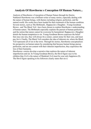 Analysis Of Hawthorne s Conception Of Human Nature...
Analysis of Hawthorne s Conception of Human Nature through his Stories
Nathaniel Hawthorne was a brilliant writer of many stories, especially dealing with
the nature of human beings, with themes including religion, perfection, and the
natural world. His works have been lauded for their treatment of the human condition.
Several stories, such as The Birthmark , Rappaccini s Daughter , Young Goodman
Brown , and The Black Veil , have been chosen to explain Hawthorne s understanding
of human nature. The Birthmark especially explains the pursuit of human perfection
and the notion that nature cannot be overcome by humankind. Rappaccini s Daughter
details the human temptation to sin. Young Goodman Brown expresses the belief
that once one sins, they will always be a sinner, cannot atone for their sins, and must
pay for it. Finally, The Black Veil considers the idea of inherent sin, where the Black
Veil represents all of sin in the town. Through his stories, Hawthorne conceptualizes
his perspective on human nature by considering that because human beings pursue
perfection, and are not content with their inherent imperfection, they experience the
loss of their humanity.
Hawthorne s stories develop a narrative that explores the nature of inherent
imperfection and sin. In Young Goodman Brown, the Devil figure says to his
children that, Evil is the nature of Mankind. Evil must be your only happiness (9).
The Devil figure speaking to his followers clearly states that sin is
 
