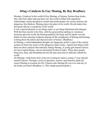 ##tag s Catalysts In Guy Montag, By Ray Bradbury
Montag s Catalysts In the world of Guy Montag, a Fireman, firemen burn books,
they start fires rather than put them out. His world is filled with superficial
relationships; media designed to control and numb people, his society destroys the
dangerous free thinkers. Montag enjoys his place in his world. His job makes him
feel good, like he is a protector of his world:
It was a special pleasure to see things eaten, to see things blackened and changed.
With the brass nozzle in his fists, with this great python spitting its venomous
kerosene upon the world, the blood pounded in his head, and his hands were the
hands of some amazing conductor playing all the symphonies of blazing and burning
to bring down the tatters and charcoal ruins of history. (Bradbury)
In Montag s world independent thoughts are dangerous and he is part of the control
system, he burns the source of the dangerous ideas, books. Against this bleak world
there are three catalysts that radically change Montag. A young girl named Clarisse,
his boss Captain Beatty, and an old teacher Professor Faber. These three people
bring love, hate, and friendship into his life and cause him to radically rethink his
world.
On Montag s walk home from work one evening he meets a young 17 year old girl
named Clarisse. Through a series of questions, actions, and untimely death she
causes Montag to examine his life. Clarisse asks Montag Do you ever read any of
the books you burn? (Bradbury 1). This simple question plants a
 