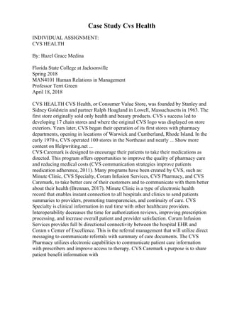 Case Study Cvs Health
INDIVIDUAL ASSIGNMENT:
CVS HEALTH
By: Hazel Grace Medina
Florida State College at Jacksonville
Spring 2018
MAN4101 Human Relations in Management
Professor Terri Green
April 18, 2018
CVS HEALTH CVS Health, or Consumer Value Store, was founded by Stanley and
Sidney Goldstein and partner Ralph Hoagland in Lowell, Massachusetts in 1963. The
first store originally sold only health and beauty products. CVS s success led to
developing 17 chain stores and where the original CVS logo was displayed on store
exteriors. Years later, CVS began their operation of its first stores with pharmacy
departments, opening in locations of Warwick and Cumberland, Rhode Island. In the
early 1970 s, CVS operated 100 stores in the Northeast and nearly ... Show more
content on Helpwriting.net ...
CVS Caremark is designed to encourage their patients to take their medications as
directed. This program offers opportunities to improve the quality of pharmacy care
and reducing medical costs (CVS communication strategies improve patients
medication adherence, 2011). Many programs have been created by CVS, such as:
Minute Clinic, CVS Specialty, Coram Infusion Services, CVS Pharmacy, and CVS
Caremark, to take better care of their customers and to communicate with them better
about their health (Brennan, 2017). Minute Clinic is a type of electronic health
record that enables instant connection to all hospitals and clinics to send patients
summaries to providers, promoting transparencies, and continuity of care. CVS
Specialty is clinical information in real time with other healthcare providers.
Interoperability decreases the time for authorization reviews, improving prescription
processing, and increase overall patient and provider satisfaction. Coram Infusion
Services provides full bi directional connectivity between the hospital EHR and
Coram s Center of Excellence. This is the referral management that will utilize direct
messaging to communicate referrals with summary of care documents. The CVS
Pharmacy utilizes electronic capabilities to communicate patient care information
with prescribers and improve access to therapy. CVS Caremark s purpose is to share
patient benefit information with
 
