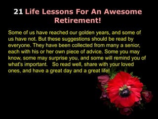 21 Life Lessons For An Awesome
Retirement!
Some of us have reached our golden years, and some of
us have not. But these suggestions should be read by
everyone. They have been collected from many a senior,
each with his or her own piece of advice. Some you may
know, some may surprise you, and some will remind you of
what's important. So read well, share with your loved
ones, and have a great day and a great life!
 