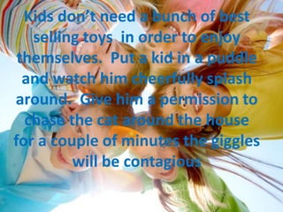Kids don’t need a bunch of best
selling toys in order to enjoy
themselves. Put a kid in a puddle
and watch him cheerfully splash
around. Give him a permission to
chase the cat around the house
for a couple of minutes the giggles
will be contagious
 