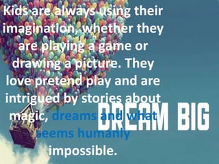 Kids are always using their
imagination, whether they
are playing a game or
drawing a picture. They
love pretend play and are
intrigued by stories about
magic, dreams and what
seems humanly
impossible.
 