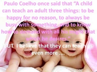 Paulo Coelho once said that “A child
can teach an adult three things: to be
happy for no reason, to always be
busy with something, and to know
how to demand with all his might that
which he desires.”
BUT I believe that they can teach us
even more ….
 