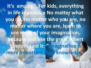 It’s amzing , For kids, everything
in life is possible No matter what
you do, no matter who you are, no
matter where you are, learn to
use more of your imagination,
because just like the great Albert
Einstein said it: “Imagination is
more important than knowledge.”
 