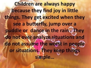 Children are always happy
because they find joy in little
things. They get excited when they
see a butterfly, jump over a
puddle or dance in the rain . They
do not over analyze situations and
do not assume the worst in people
or situations. They keep things
simple…
 