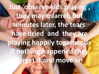 Just observe kids playing ,
thay may quarrel, But
minutes later, the tears
have dried and they are
playing happily together as
if nothing happened they
forget it and move on
 