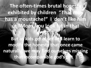 The often-times brutal honesty
exhibited by children “That man
has a moustache!” I don’t like him
or “Mom, you look fat in that
dress!”.
But as kids get older and learn to
modify the honesty that once came
naturally, we may find ourselves missing
that incomparable god’s gift !
 