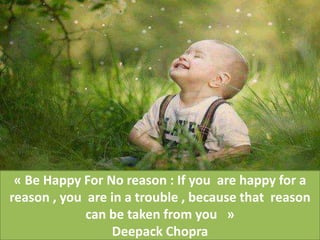 « Be Happy For No reason : If you are happy for a
reason , you are in a trouble , because that reason
can be taken from you »
Deepack Chopra
 