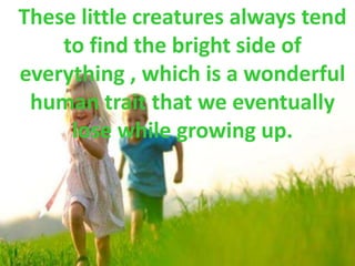These little creatures always tend
to find the bright side of
everything , which is a wonderful
human trait that we eventually
lose while growing up.
 