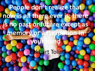 People don’t realize that
now is all there ever is; there
is no past or future except as
memory or anticipation in
your mind
Eckhart Tolle
 