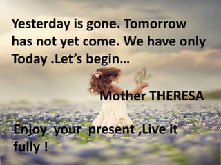 Yesterday is gone. Tomorrow
has not yet come. We have only
Today .Let’s begin…
Mother THERESA
Enjoy your present ,Live it
fully !
 