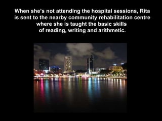 When she’s not attending the hospital sessions, Rita is sent to the nearby community rehabilitation centre where she is taught the basic skills  of reading, writing and arithmetic. 
