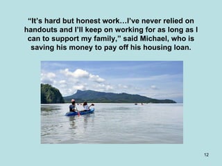 “ It’s hard but honest work…I’ve never relied on handouts and I’ll keep on working for as long as I can to support my family,” said Michael, who is saving his money to pay off his housing loan. 