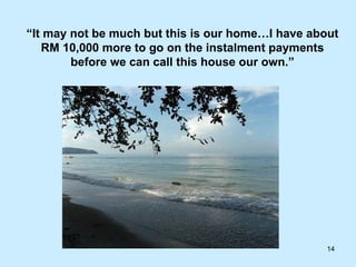 “ It may not be much but this is our home…I have about RM 10,000 more to go on the instalment payments before we can call this house our own.” 