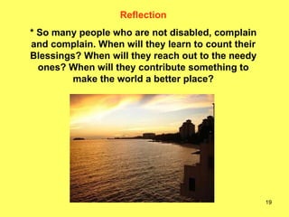 Reflection * So many people who are not disabled, complain and complain. When will they learn to count their Blessings? When will they reach out to the needy ones? When will they contribute something to make the world a better place? 