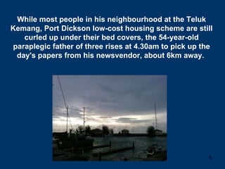 While most people in his neighbourhood at the Teluk Kemang, Port Dickson low-cost housing scheme are still curled up under their bed covers, the 54-year-old paraplegic father of three rises at 4.30am to pick up the day's papers from his newsvendor, about 6km away.  