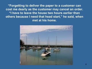 “ Forgetting to deliver the paper to a customer can cost me dearly as the customer may cancel an order. “ I have to leave the house two hours earlier than others because I need that head start,” he said, when met at his home. 