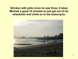 Stricken with polio since he was three, it takes Michael a good 10 minutes to just get out of his wheelchair and climb on to his motorcycle. 
