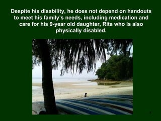 Despite his disability, he does not depend on handouts to meet his family’s needs, including medication and care for his 9-year old daughter, Rita who is also physically disabled. 