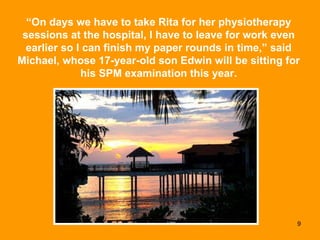 “ On days we have to take Rita for her physiotherapy sessions at the hospital, I have to leave for work even earlier so I can finish my paper rounds in time,” said Michael, whose 17-year-old son Edwin will be sitting for his SPM examination this year. 