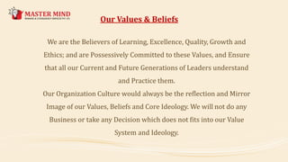 We are the Believers of Learning, Excellence, Quality, Growth and
Ethics; and are Possessively Committed to these Values, and Ensure
that all our Current and Future Generations of Leaders understand
and Practice them.
Our Organization Culture would always be the reflection and Mirror
Image of our Values, Beliefs and Core Ideology. We will not do any
Business or take any Decision which does not fits into our Value
System and Ideology.
Our Values & Beliefs
 