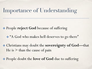 Importance of Understanding
✤ People reject God because of suffering
✤ “A God who makes hell deserves to go there”
✤ Christians may doubt the sovereignty of God—that
He is > than the cause of pain
✤ People doubt the love of God due to suffering
 