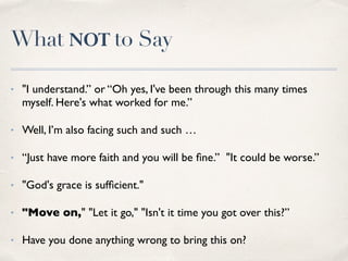 What to Say
✤
“How are you doing? Do you want to talk about it, or would you rather not?”
✤
“What can I do for you to make you feel better? Now, tomorrow
or next week? What’s the hardest for you? Which chores are difﬁcult for you?”
✤
“I miss you, I hate that we cannot do the things together that we used to do.
Maybe the two of us can think about something different we can do”.
✤
“I can hardly imagine how it is having to live with pain every
day. Can you explain to me what it means to you?”
✤
“If you want to cry, my shoulder is always available. Maybe it’ll be a relief to
you.”
 