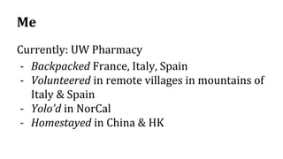 Me
Currently: UW Pharmacy
- Backpacked France, Italy, Spain
- Volunteered in remote villages in mountains of
Italy & Spain
- Yolo’d in NorCal
- Homestayed in China & HK
 
