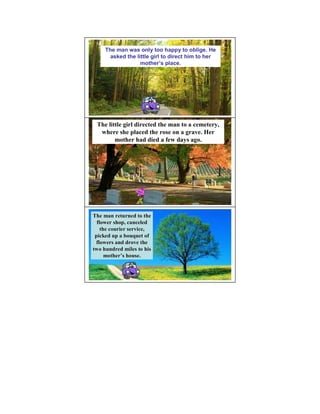 The man was only too happy to oblige. He
       asked the little girl to direct him to her
                   mother’s place.




 The little girl directed the man to a cemetery,
  where she placed the rose on a grave. Her
        mother had died a few days ago.




The man returned to the
  flower shop, canceled
    the courier service,
 picked up a bouquet of
 flowers and drove the
two hundred miles to his
      mother’s house.
      mother’
 