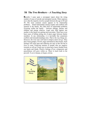 16 The Two Brothers – A Touching Story
Recently I came bills ofa all sorts we report
hefty household upon       newspaper need          to pay the rising
                                                    about monthly.
 When we are allof suicide and attempted suicide. What surprises
number of cases      burdened with unnecessary commitments, we
me is littlethe majority may important things that really of 20 and
 have that time for so involves people between the age matter in
40. – learning about and developingappears toshowing kindness
 life The most common reason the mind, be relationship
problems… failed relationshipsthe needy, spending time with our
 to others, rendering services to among couples and conflicts and
quarrels in and cultivating our spirituality. relationship problems
 loved ones the family. We often hear of
occurring our livesthe if they will not end; siblings, parents that
 We lead within as family – between we fail to realize and
 life is uncertain and death is certain.
children and among relatives. Legal suits filed against one
another in the we oweare getting moretremendous. It’s indeedeven
 The gratitude family our parents is prevalent. There have sad
beenmany children abandon their parents oranger little attention
 that cases of killing arising out of great give between family
members.toIn any relationship, itThey are in deep ‘busy-ness’.
 and care their parents. Reason? is inevitable that sometimes
conflicts andand gratitude are among theis the way things are.
 Filial piety misunderstandings arise. That virtues we need to
However,if we wish to realize true happiness and let go. They
 practice the wise ones will learn to forgive and to peace.
don’t keep grudges, ill-will, anger and hatred in their hearts. Such
feelings will cause pain and suffering not only in this life but in
lives to come. Forgiving enemies or people who are negative
towards us will go a long way to removing a heavy burden from
our hearts and minds. Positive feelings of joy, compassion and
peacefulness will grow within us. There is much truth in the
proverb: To err is human, to forgive, divine.




         A
     Touching
       Story


                                                            1
 