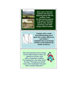 Once upon a time two
                     brothers who lived on
                   adjoining farms fell into
                         conflict. It was
                   the first serious quarrel
                     in 40 years of farming
                      side by side, sharing
                      machinery and other
                    things without trouble.



                   It began with a small
                 misunderstanding and it
               grew into a major difference,
                        and finally it
                exploded into an exchange
                of bitter words followed by
                      weeks of silence.




 One morning there was a knock
  on the older brother’s door. He
      opened it to find a man
    with a carpenter's toolbox.
"I'm looking for a few days work,"
   he said. "Perhaps you would
  have a few small jobs here and
     there. Could I help you?"
 