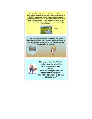 "Yes," said the older brother. "I do have a job for you.
Look across the creek at that farm. That's my neighbor, in
    fact, it's my younger brother. Last week there was a
meadow between us and he took his bulldozer to the river
 levee and now there is a creek between us. Well, he may
  have done this to spite me, but I'll take revenge and go
                      him one better.”


                                          CREEK




   “See that pile of wooden planks by the barn?
I want you to build me a fence -- an 8-foot fence --
 so I won't need to see him or his place anymore.
             Two can play at a game.”




                  The carpenter said, "I think I
                    understand the situation
                     between you and your
                             brother
                   Show me the spot near the
                     creek for the main post
                 and I'll be able to do a job that
                           pleases you."
 