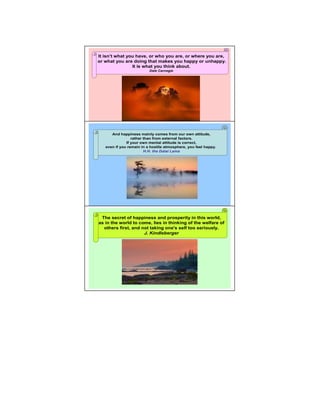 It isn’t what you have, or who you are, or where you are,
or what you are doing that makes you happy or unhappy.
                It is what you think about.
                          Dale Carnegie




      And happiness mainly comes from our own attitude,
                 rather than from external factors.              5

              If your own mental attitude is correct,
   even if you remain in a hostile atmosphere, you feel happy.
                        H.H. the Dalai Lama




                                                                 6

 The secret of happiness and prosperity in this world,
as in the world to come, lies in thinking of the welfare of
  others first, and not taking one's self too seriously.
                     J. Kindleberger
 