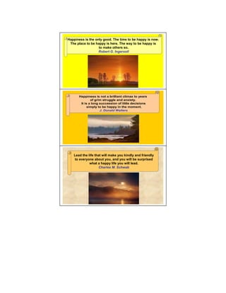 Happiness is the only good. The time to be happy is now.
 The place to be happy is here. The way to be happy is
                   to make others so.
                   Robert G. Ingersoll




       Happiness is not a brilliant climax to years
               of grim struggle and anxiety.
        It is a long succession of little decisions
             simply to be happy in the moment.
                     J. Donald Walters




   Lead the life that will make you kindly and friendly
   to everyone about you, and you will be surprised
             what a happy life you will lead.
                    Charles M. Schwab
 